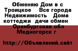 Обменяю Дом в с.Троицкое  - Все города Недвижимость » Дома, коттеджи, дачи обмен   . Оренбургская обл.,Медногорск г.
